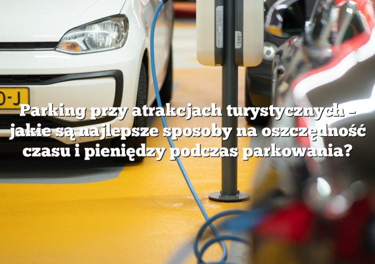 Parking przy atrakcjach turystycznych – jakie są najlepsze sposoby na oszczędność czasu i pieniędzy podczas parkowania?