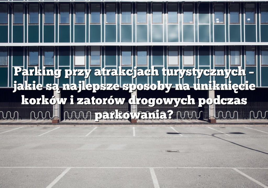 Parking przy atrakcjach turystycznych – jakie są najlepsze sposoby na uniknięcie korków i zatorów drogowych podczas parkowania?
