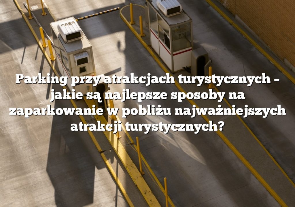 Parking przy atrakcjach turystycznych – jakie są najlepsze sposoby na zaparkowanie w pobliżu najważniejszych atrakcji turystycznych?