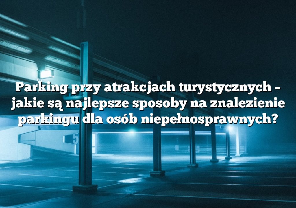 Parking przy atrakcjach turystycznych – jakie są najlepsze sposoby na znalezienie parkingu dla osób niepełnosprawnych?