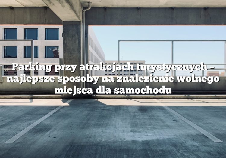 Parking przy atrakcjach turystycznych – najlepsze sposoby na znalezienie wolnego miejsca dla samochodu