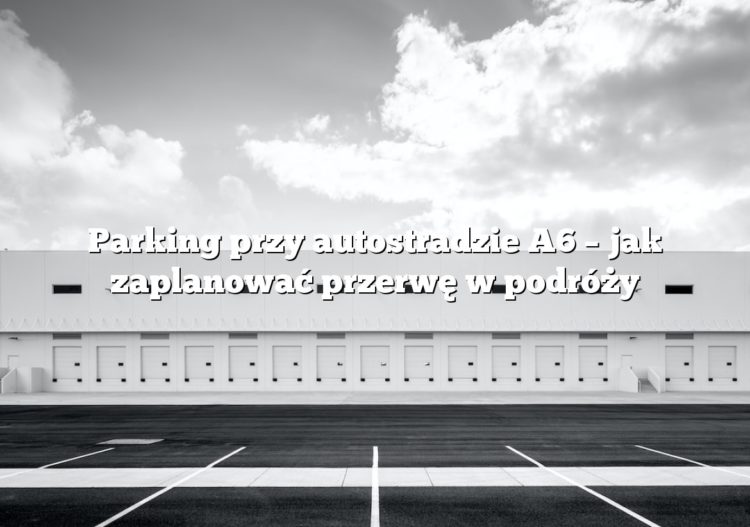 Parking przy autostradzie A6 – jak zaplanować przerwę w podróży