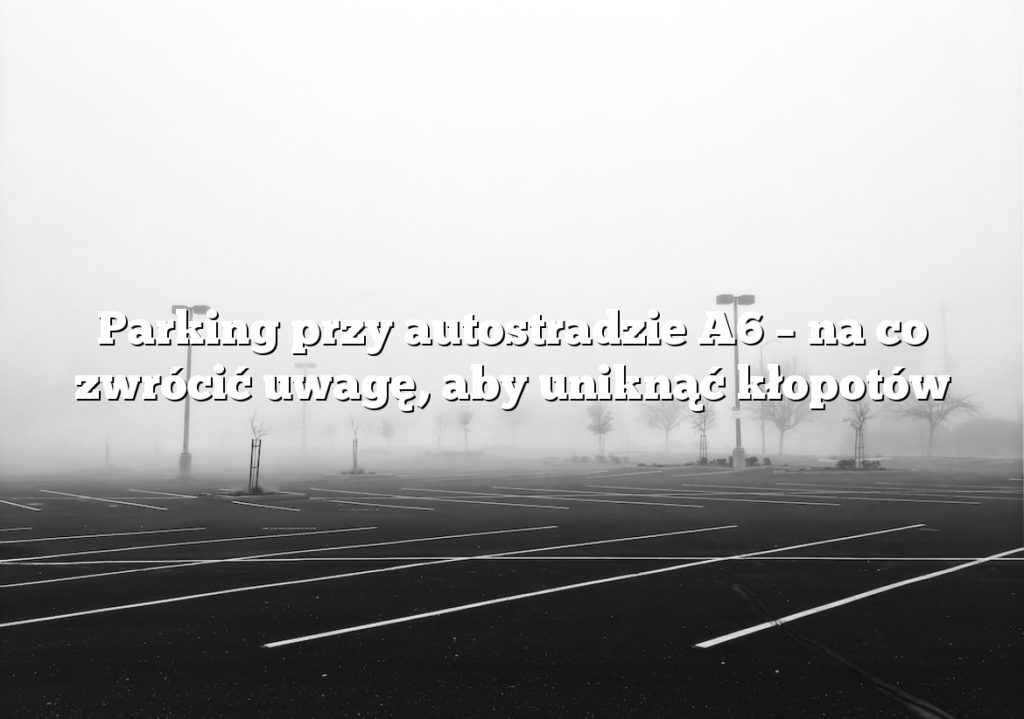Parking przy autostradzie A6 – na co zwrócić uwagę, aby uniknąć kłopotów