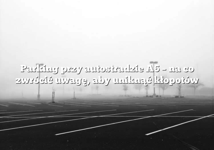Parking przy autostradzie A6 – na co zwrócić uwagę, aby uniknąć kłopotów