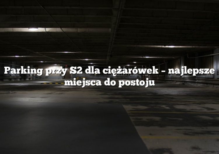 Parking przy S2 dla ciężarówek – najlepsze miejsca do postoju