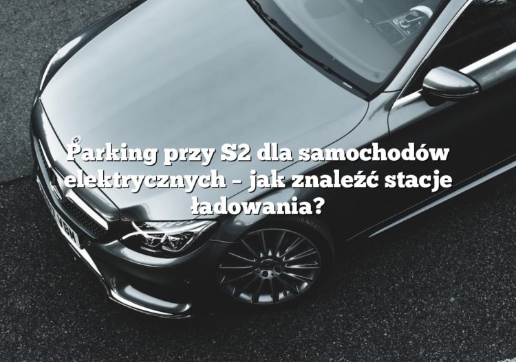 Parking przy S2 dla samochodów elektrycznych – jak znaleźć stacje ładowania?