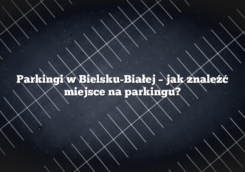 Parkingi w Bielsku-Białej – jak znaleźć miejsce na parkingu?