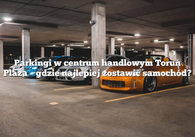 Parkingi w centrum handlowym Toruń Plaza – gdzie najlepiej zostawić samochód?