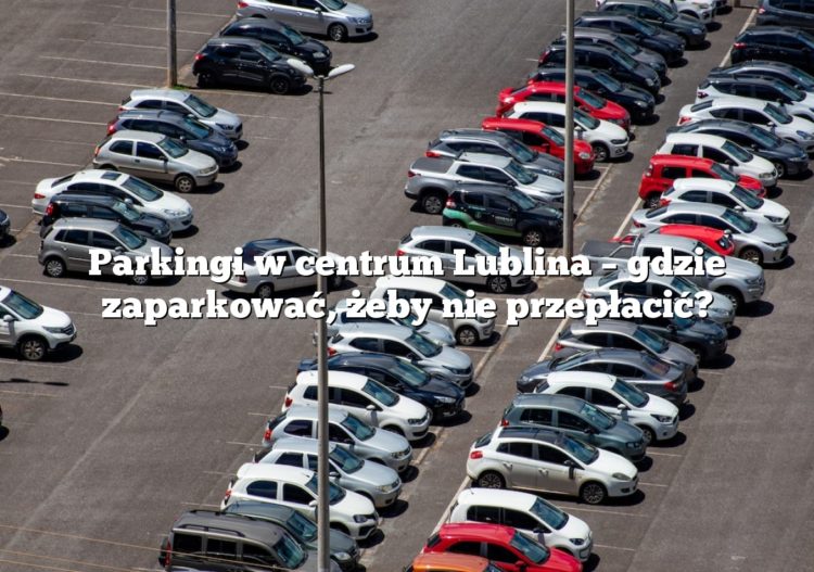 Parkingi w centrum Lublina – gdzie zaparkować, żeby nie przepłacić?