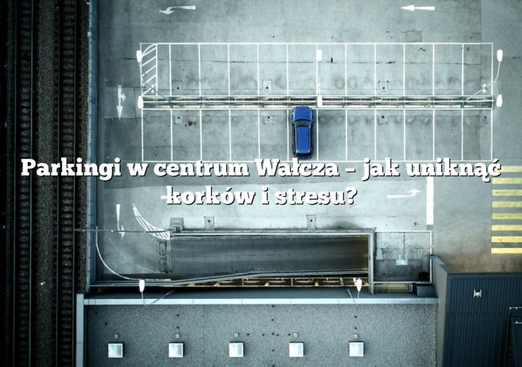 Parkingi w centrum Wałcza – jak uniknąć korków i stresu?