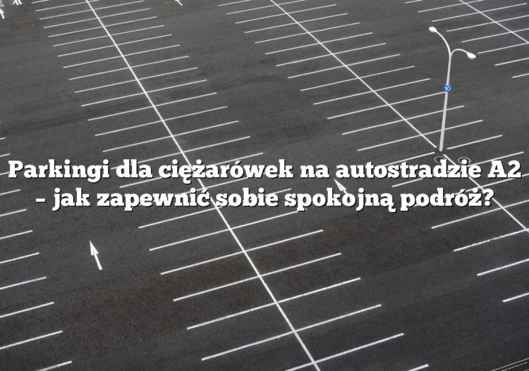Parkingi dla ciężarówek na autostradzie A2 – jak zapewnić sobie spokojną podróż?