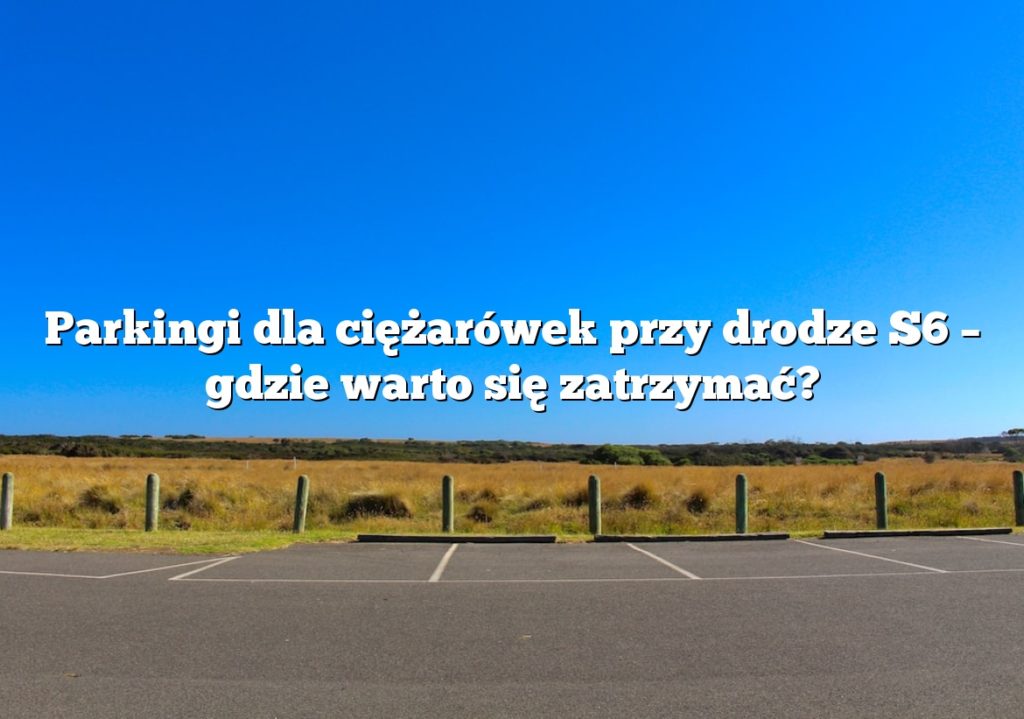 Parkingi dla ciężarówek przy drodze S6 – gdzie warto się zatrzymać?