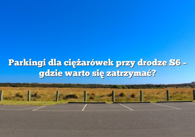 Parkingi dla ciężarówek przy drodze S6 – gdzie warto się zatrzymać?