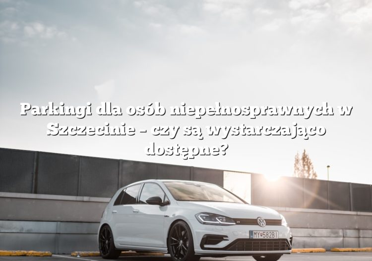 Parkingi dla osób niepełnosprawnych w Szczecinie – czy są wystarczająco dostępne?