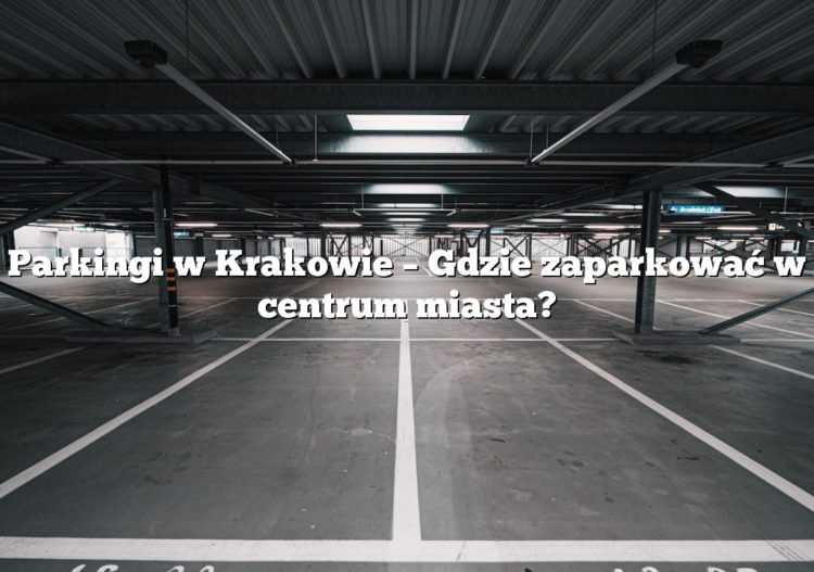 Parkingi w Krakowie – Gdzie zaparkować w centrum miasta?