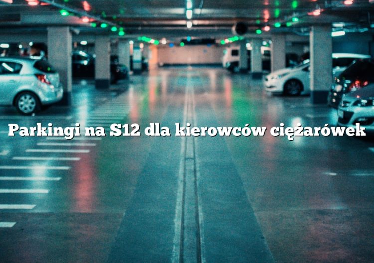 Parkingi na S12 dla kierowców ciężarówek