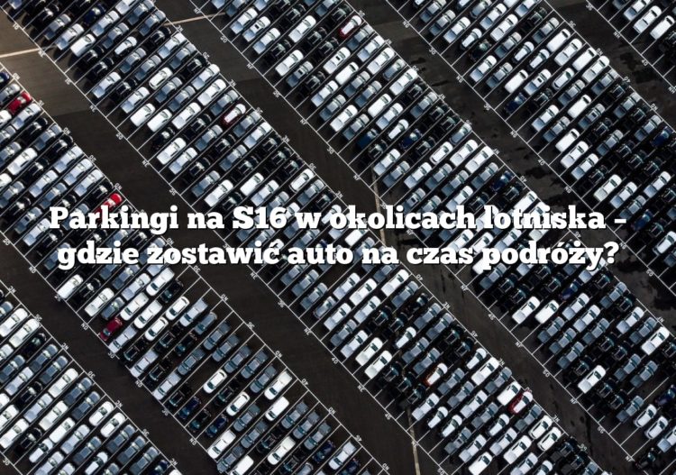 Parkingi na S16 w okolicach lotniska – gdzie zostawić auto na czas podróży?