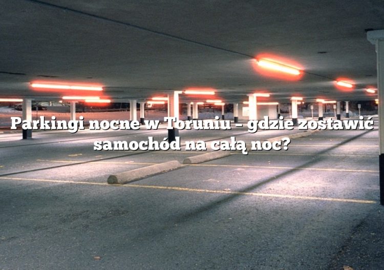 Parkingi nocne w Toruniu – gdzie zostawić samochód na całą noc?