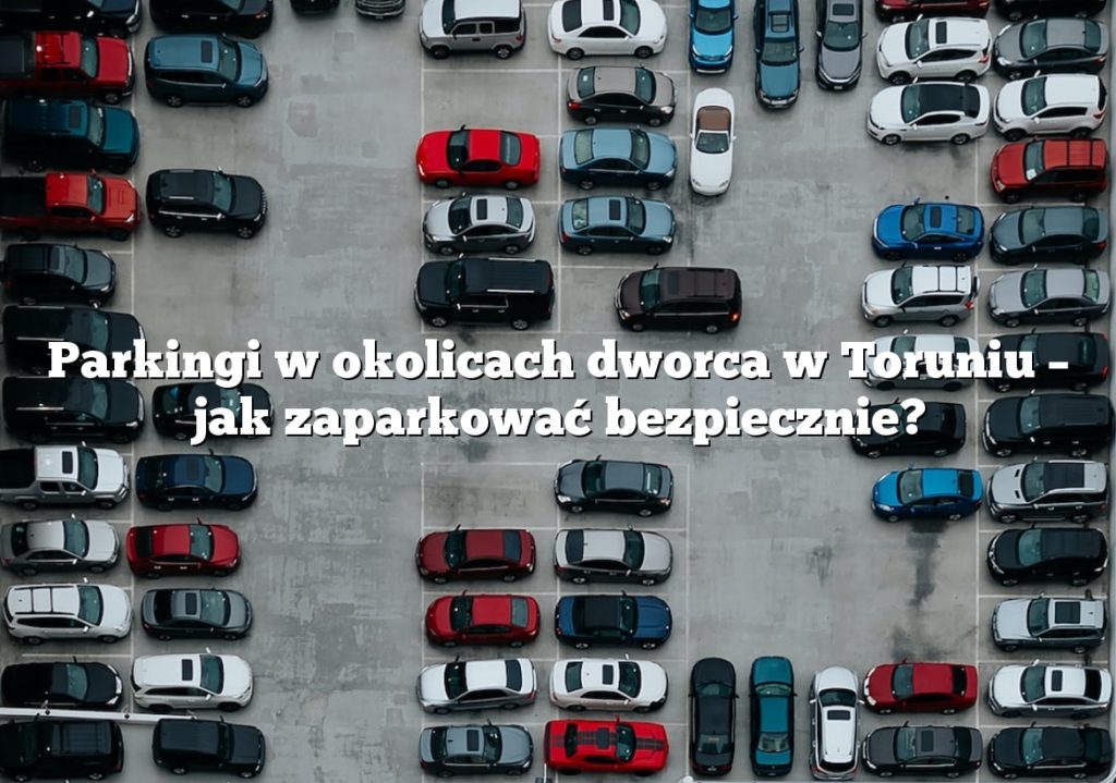 Parkingi w okolicach dworca w Toruniu – jak zaparkować bezpiecznie?