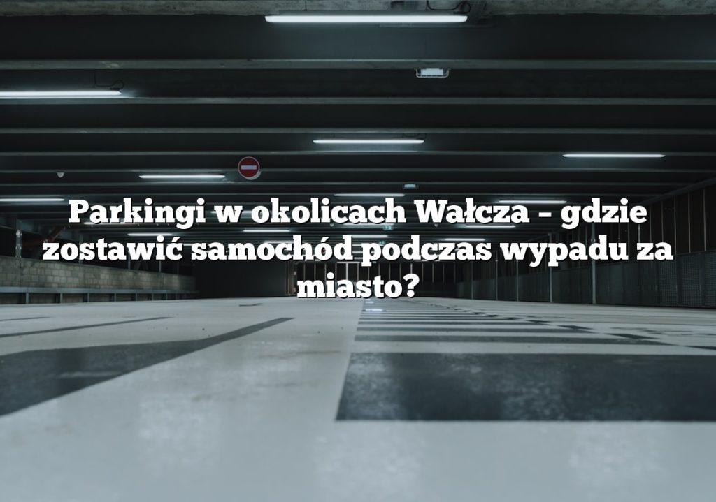 Parkingi w okolicach Wałcza – gdzie zostawić samochód podczas wypadu za miasto?