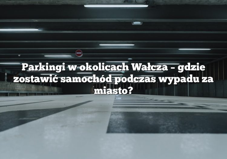 Parkingi w okolicach Wałcza – gdzie zostawić samochód podczas wypadu za miasto?