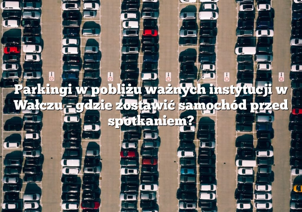 Parkingi w pobliżu ważnych instytucji w Wałczu – gdzie zostawić samochód przed spotkaniem?