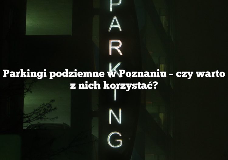 Parkingi podziemne w Poznaniu – czy warto z nich korzystać?