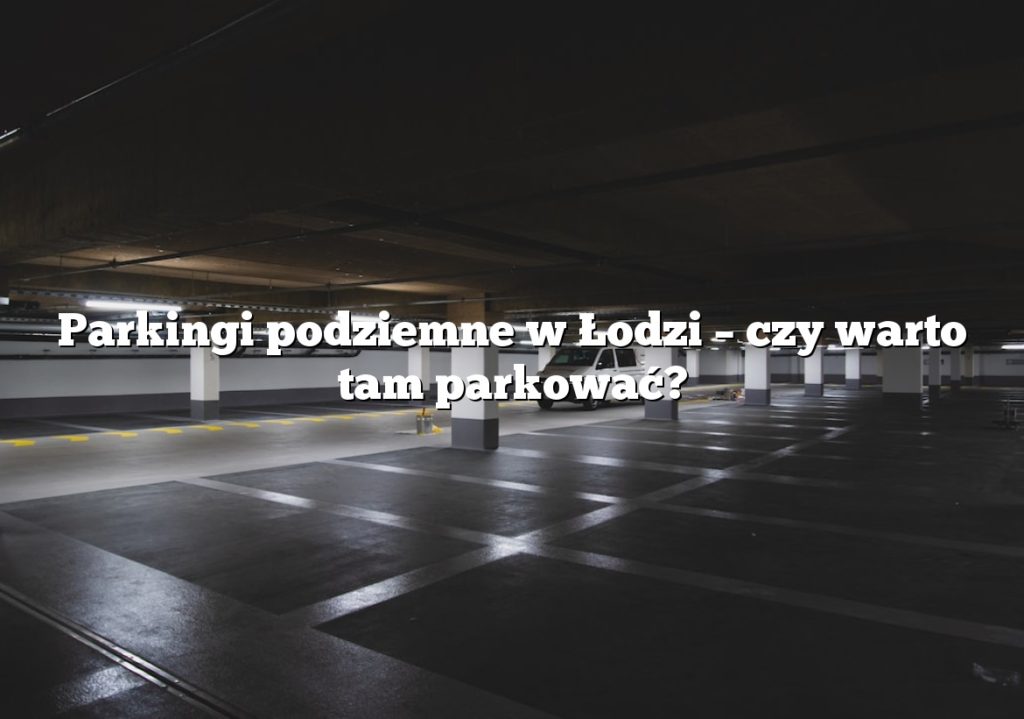 Parkingi podziemne w Łodzi – czy warto tam parkować?