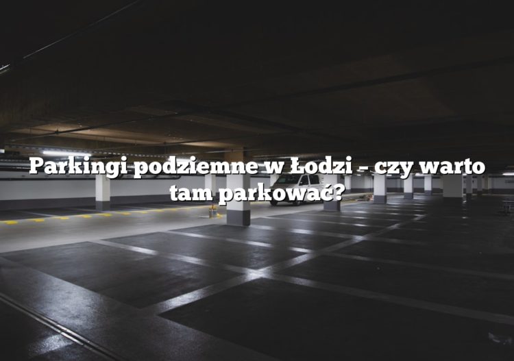 Parkingi podziemne w Łodzi – czy warto tam parkować?