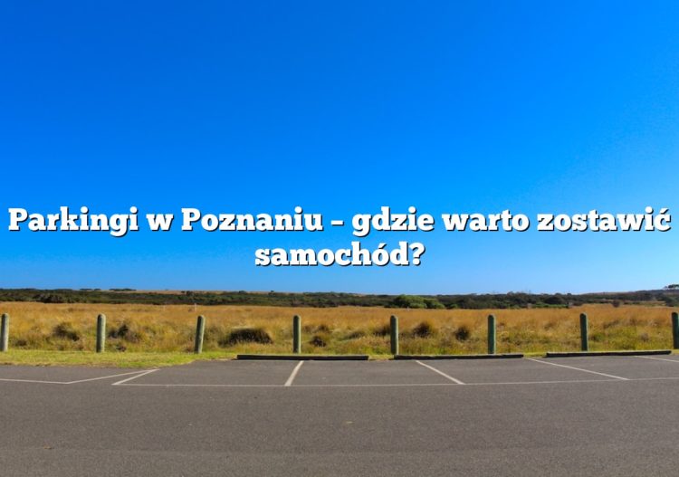Parkingi w Poznaniu – gdzie warto zostawić samochód?
