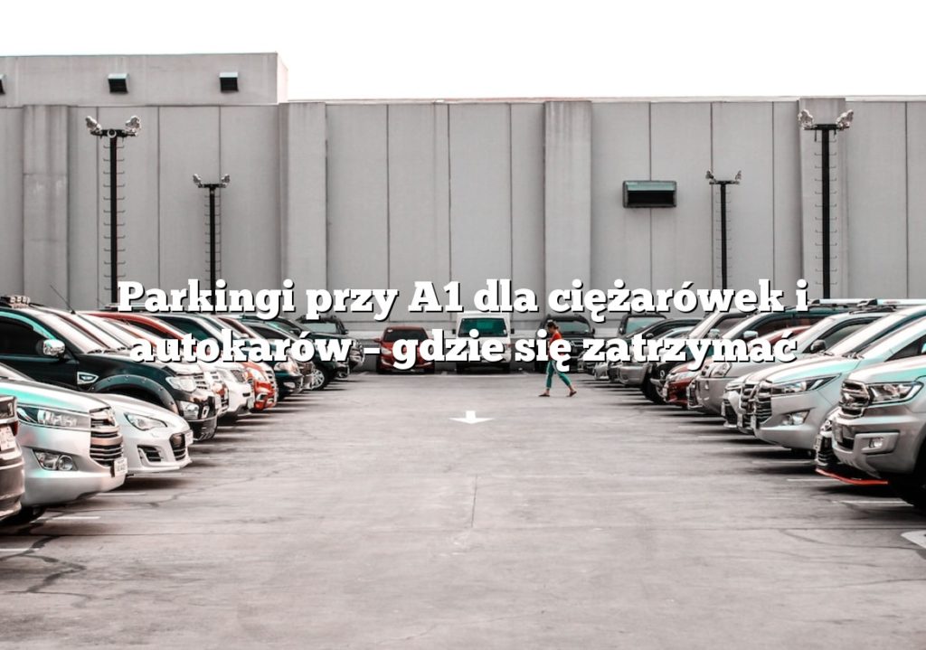Parkingi przy A1 dla ciężarówek i autokarów – gdzie się zatrzymać