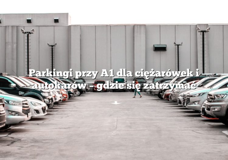 Parkingi przy A1 dla ciężarówek i autokarów – gdzie się zatrzymać