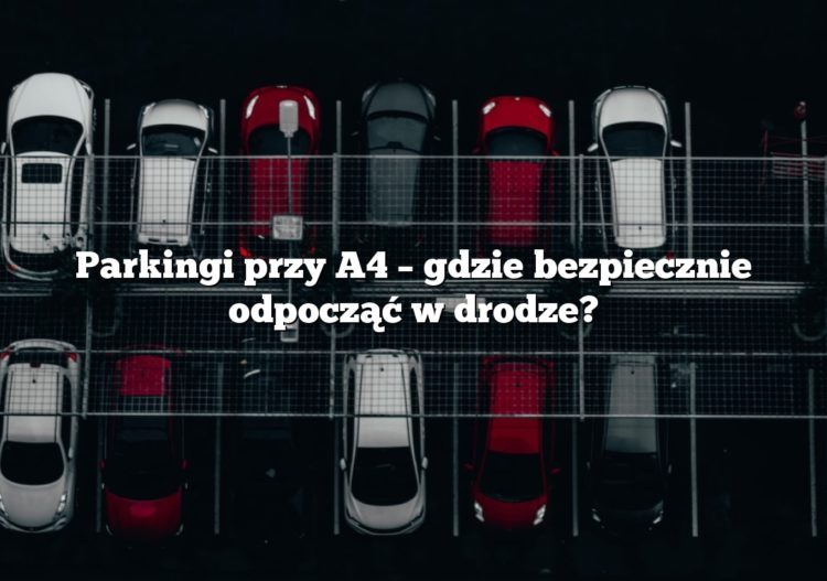 Parkingi przy A4 – gdzie bezpiecznie odpocząć w drodze?