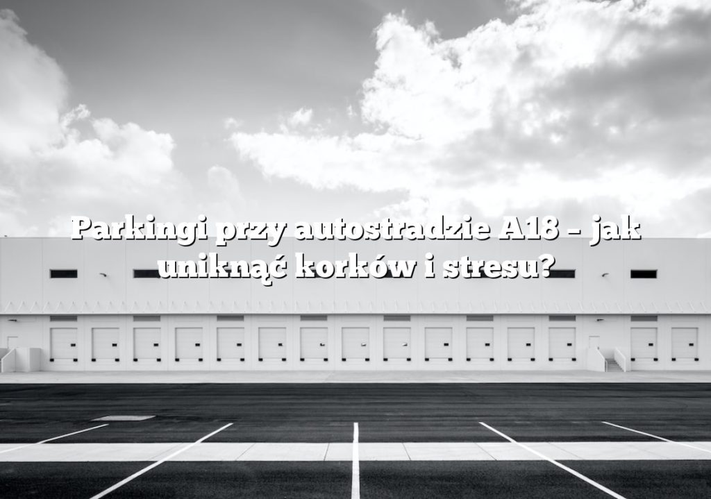 Parkingi przy autostradzie A18 – jak uniknąć korków i stresu?