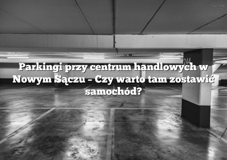Parkingi przy centrum handlowych w Nowym Sączu – Czy warto tam zostawić samochód?