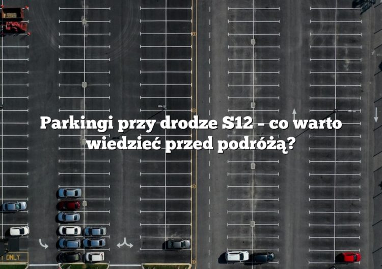 Parkingi przy drodze S12 – co warto wiedzieć przed podróżą?