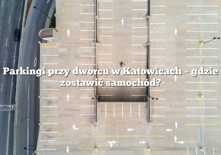 Parkingi przy dworcu w Katowicach – gdzie zostawić samochód?