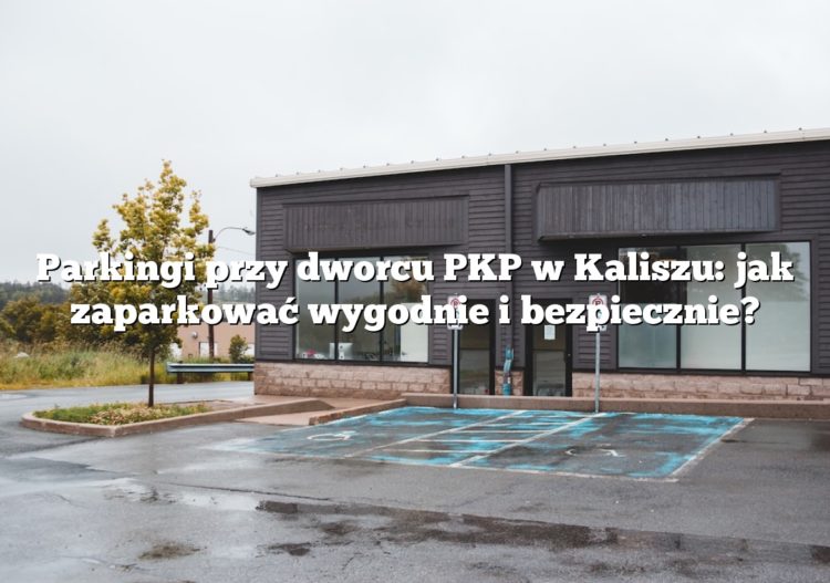 Parkingi przy dworcu PKP w Kaliszu: jak zaparkować wygodnie i bezpiecznie?