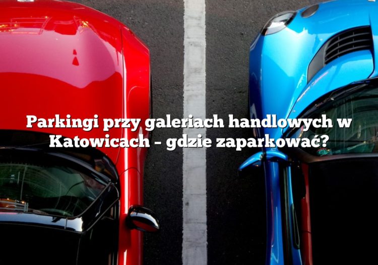 Parkingi przy galeriach handlowych w Katowicach – gdzie zaparkować?