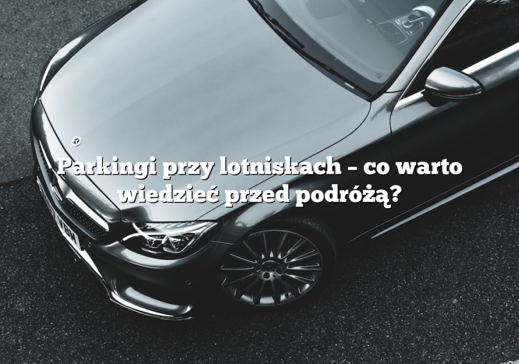 Parkingi przy lotniskach – co warto wiedzieć przed podróżą?