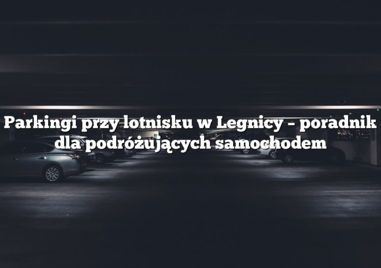 Parkingi przy lotnisku w Legnicy – poradnik dla podróżujących samochodem