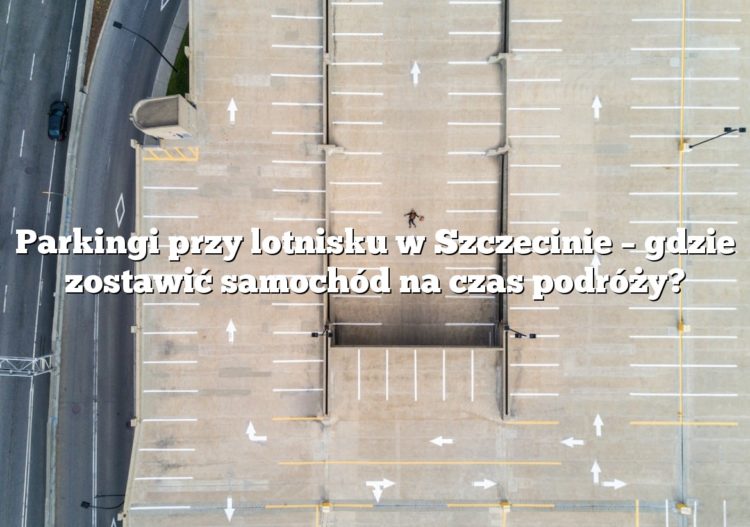 Parkingi przy lotnisku w Szczecinie – gdzie zostawić samochód na czas podróży?