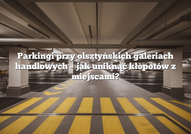 Parkingi przy olsztyńskich galeriach handlowych – jak uniknąć kłopotów z miejscami?