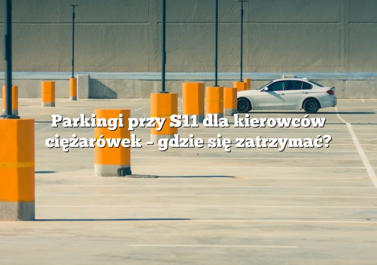 Parkingi przy S11 dla kierowców ciężarówek – gdzie się zatrzymać?