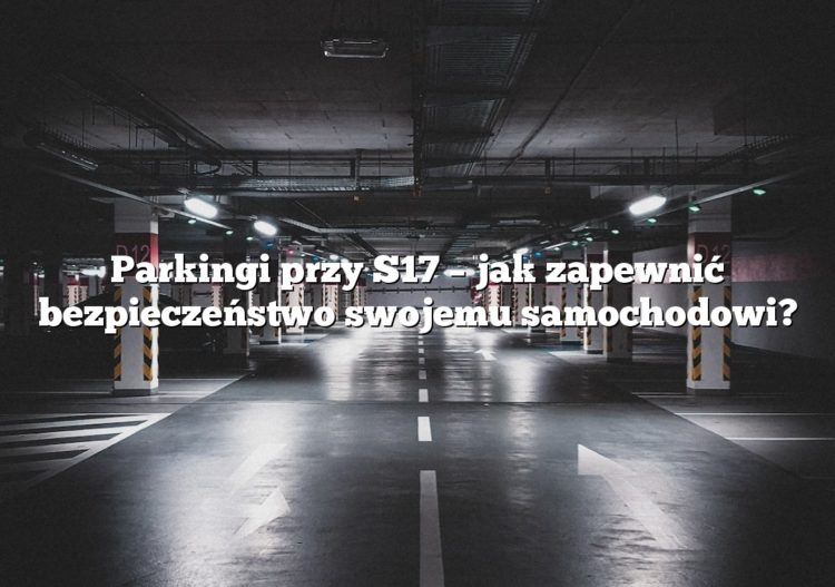 Parkingi przy S17 – jak zapewnić bezpieczeństwo swojemu samochodowi?