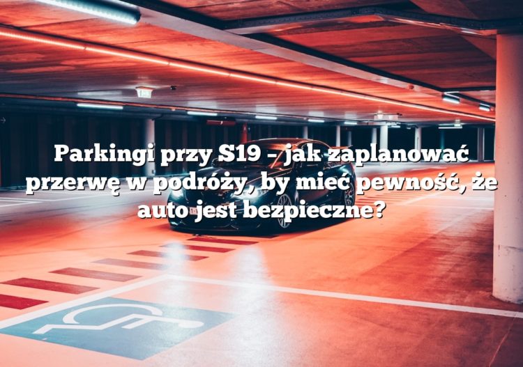 Parkingi przy S19 – jak zaplanować przerwę w podróży, by mieć pewność, że auto jest bezpieczne?
