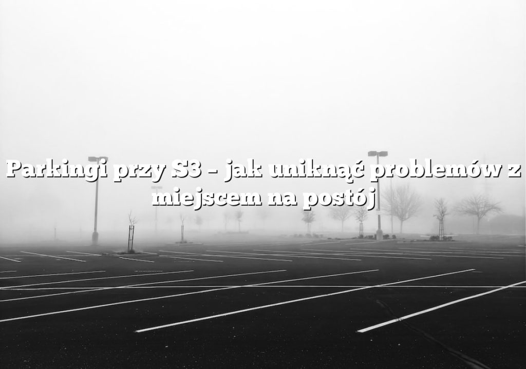 Parkingi przy S3 – jak uniknąć problemów z miejscem na postój