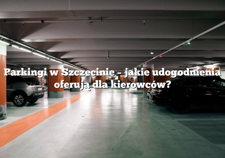 Parkingi w Szczecinie – jakie udogodnienia oferują dla kierowców?