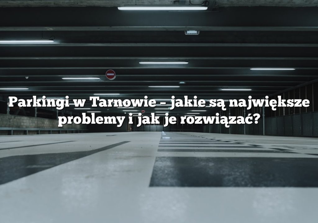 Parkingi w Tarnowie – jakie są największe problemy i jak je rozwiązać?