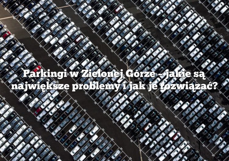 Parkingi w Zielonej Górze – jakie są największe problemy i jak je rozwiązać?